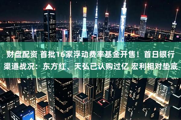 财盘配资 首批16家浮动费率基金开售！首日银行渠道战况：东方红、天弘已认购过亿 宏利相对垫底