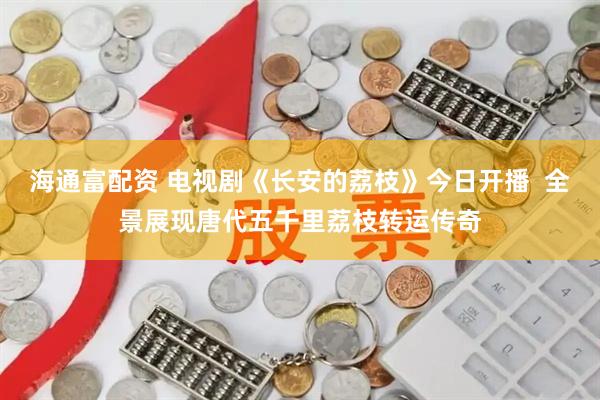 海通富配资 电视剧《长安的荔枝》今日开播  全景展现唐代五千里荔枝转运传奇
