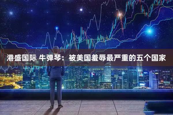 港盛国际 牛弹琴：被美国羞辱最严重的五个国家