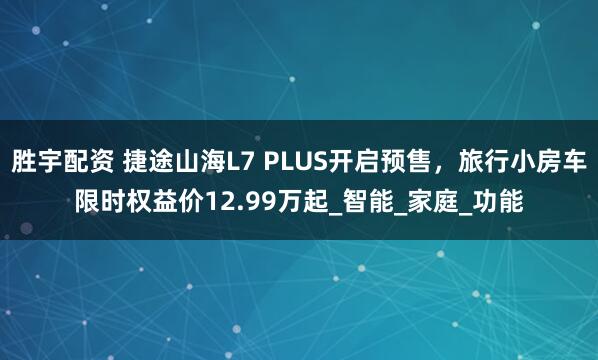 胜宇配资 捷途山海L7 PLUS开启预售，旅行小房车限时权益价12.99万起_智能_家庭_功能