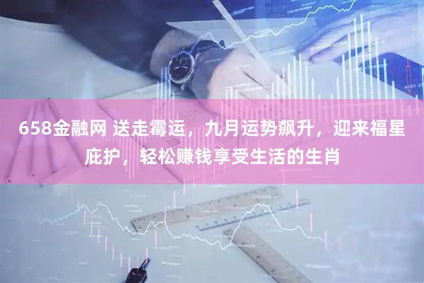 658金融网 送走霉运，九月运势飙升，迎来福星庇护，轻松赚钱享受生活的生肖