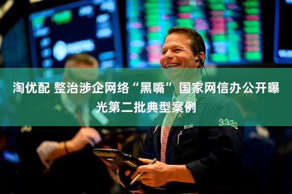淘优配 整治涉企网络“黑嘴” 国家网信办公开曝光第二批典型案例