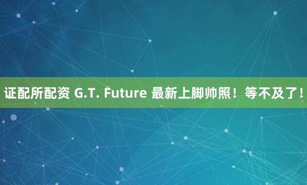 证配所配资 G.T. Future 最新上脚帅照！等不及了！