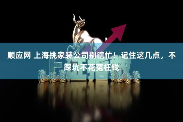 顺应网 上海挑家装公司别瞎忙！记住这几点，不踩坑不花冤枉钱