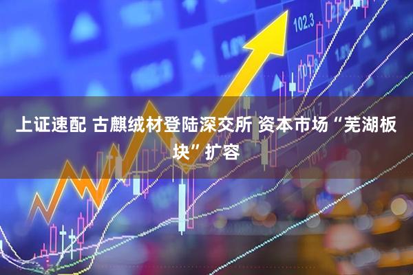 上证速配 古麒绒材登陆深交所 资本市场“芜湖板块”扩容