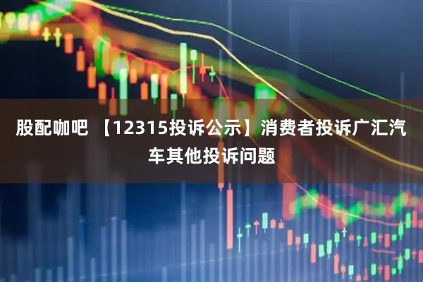 股配咖吧 【12315投诉公示】消费者投诉广汇汽车其他投诉问题