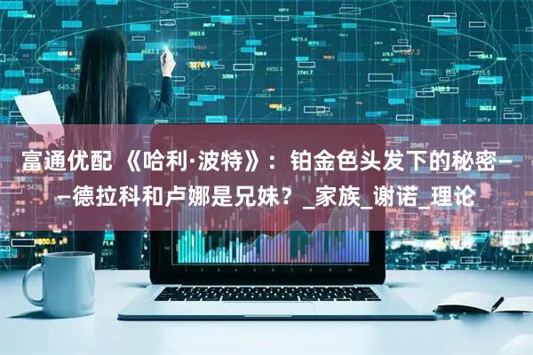 富通优配 《哈利·波特》：铂金色头发下的秘密——德拉科和卢娜是兄妹？_家族_谢诺_理论