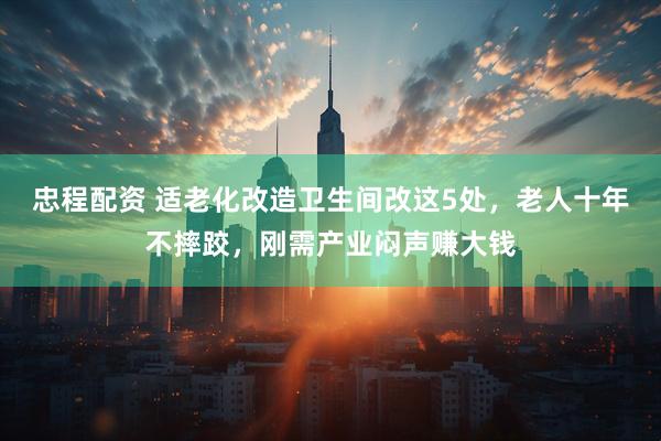 忠程配资 适老化改造卫生间改这5处，老人十年不摔跤，刚需产业闷声赚大钱